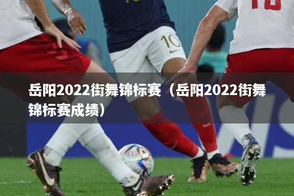 岳阳2022街舞锦标赛(岳阳2022街舞锦标赛成绩)