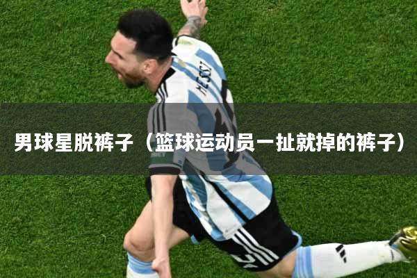 男球星脱裤子(篮球运动员一扯就掉的裤子)
