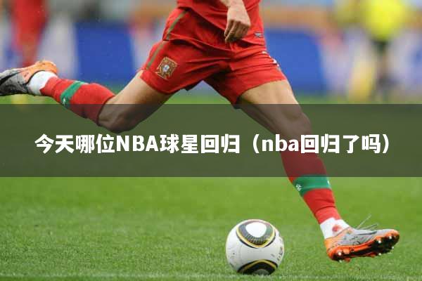 今天哪位NBA球星回归(nba回归了吗)