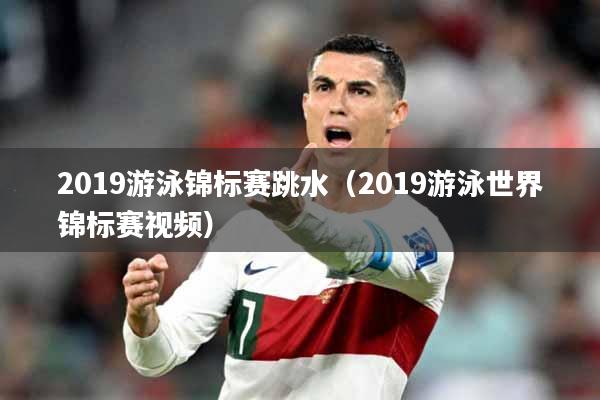 2019游泳锦标赛跳水（2019游泳世界锦标赛视频）