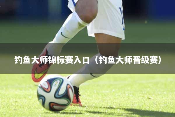 钓鱼大师锦标赛入口(钓鱼大师晋级赛)