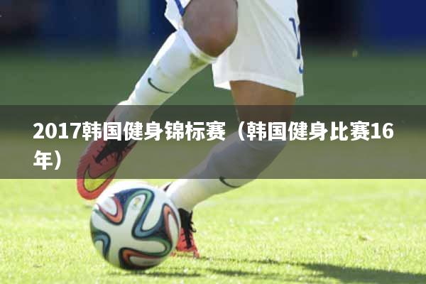 2017韩国健身锦标赛（韩国健身比赛16年）