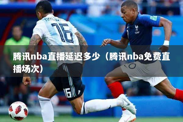 腾讯nba直播延迟多少(腾讯nba免费直播场次)