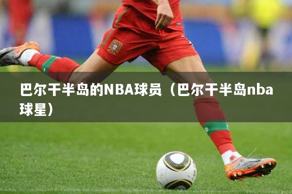 巴尔干半岛的NBA球员（巴尔干半岛nba球星）