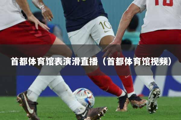 首都体育馆表演滑直播(首都体育馆视频)